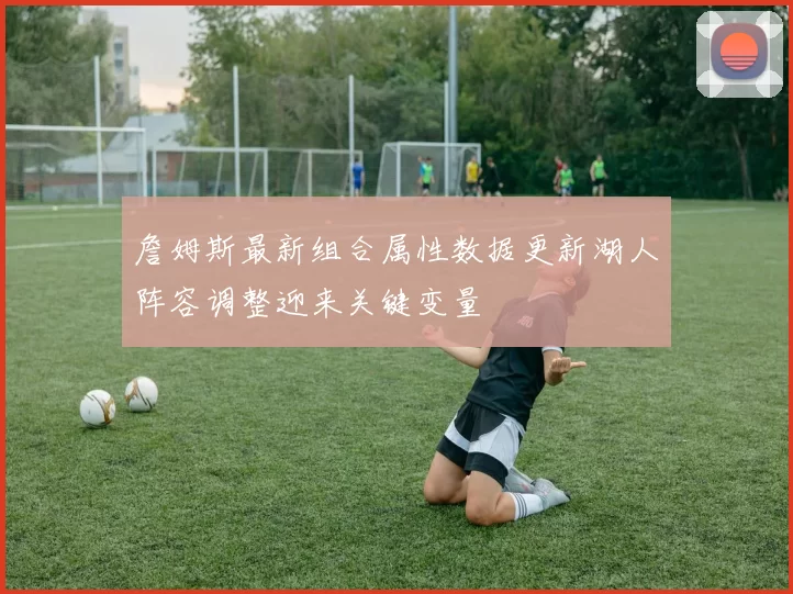 詹姆斯最新组合属性数据更新湖人阵容调整迎来关键变量