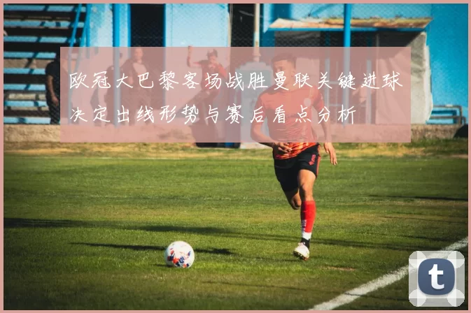 欧冠大巴黎客场战胜曼联关键进球决定出线形势与赛后看点分析