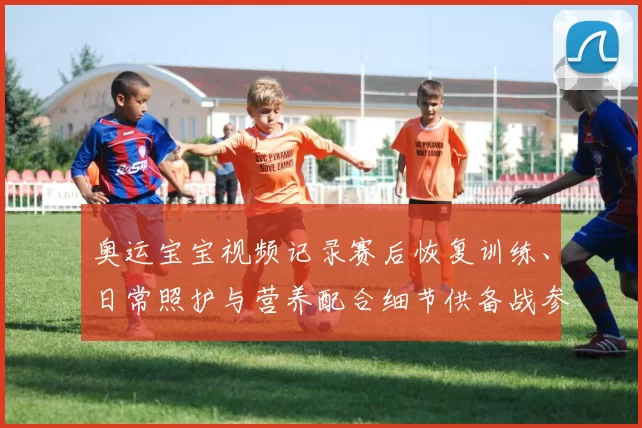 奥运宝宝视频记录赛后恢复训练、日常照护与营养配合细节供备战参考