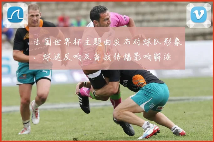 法国世界杯主题曲发布对球队形象、球迷反响及备战传播影响解读