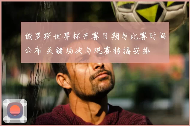俄罗斯世界杯开赛日期与比赛时间公布 关键场次与观赛转播安排