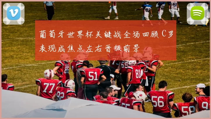 葡萄牙世界杯关键战全场回顾 C罗表现成焦点左右晋级前景