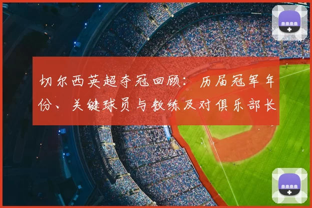 切尔西英超夺冠回顾：历届冠军年份、关键球员与教练及对俱乐部长期影响