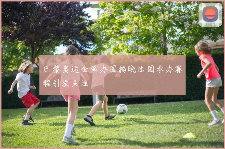 巴黎奥运会举办国揭晓法国承办赛程引发关注