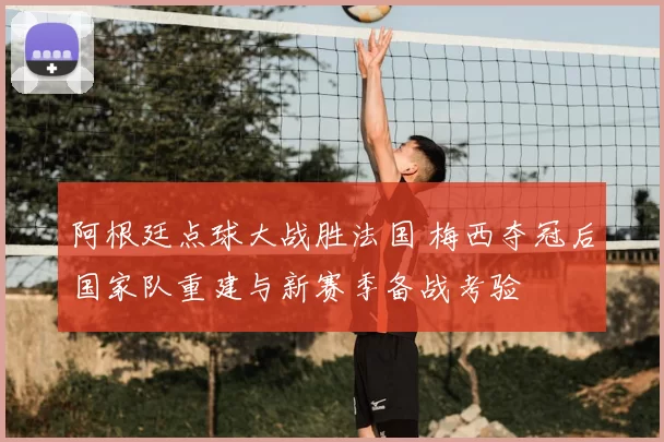 阿根廷点球大战胜法国 梅西夺冠后国家队重建与新赛季备战考验