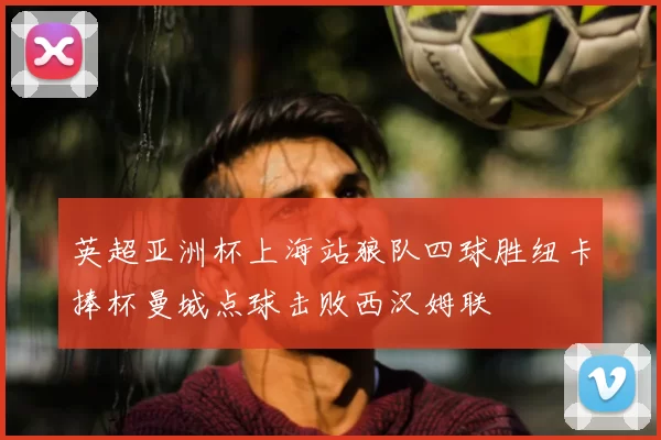 英超亚洲杯上海站狼队四球胜纽卡捧杯曼城点球击败西汉姆联