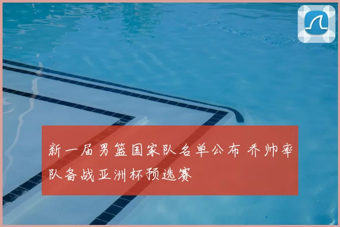 新一届男篮国家队名单公布 乔帅率队备战亚洲杯预选赛