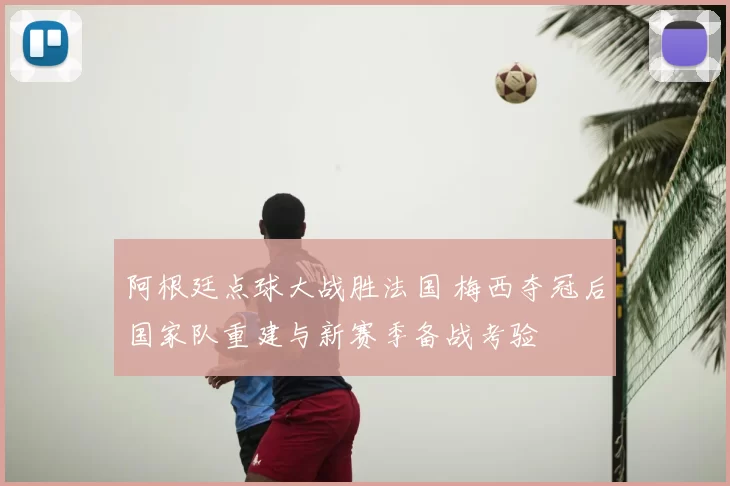 阿根廷点球大战胜法国 梅西夺冠后国家队重建与新赛季备战考验