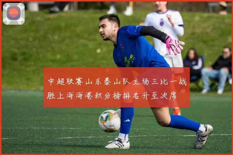 中超联赛山东泰山队主场三比一战胜上海海港积分榜排名升至次席