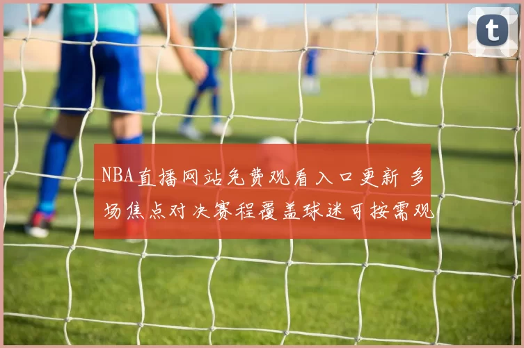 NBA直播网站免费观看入口更新 多场焦点对决赛程覆盖球迷可按需观看