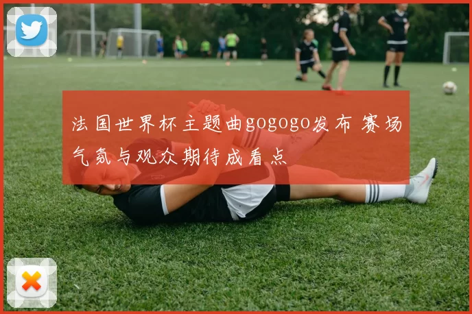法国世界杯主题曲gogogo发布 赛场气氛与观众期待成看点