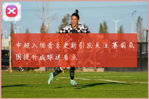 中超入场音乐更新引发关注 赛前氛围提升成球迷看点