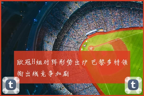 欧冠H组对阵形势出炉 巴黎多特领衔出线竞争加剧