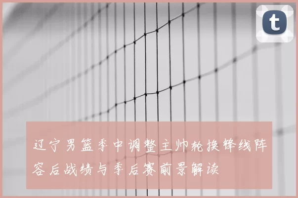 辽宁男篮季中调整主帅轮换锋线阵容后战绩与季后赛前景解读