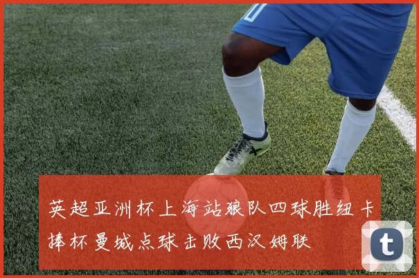 英超亚洲杯上海站狼队四球胜纽卡捧杯曼城点球击败西汉姆联