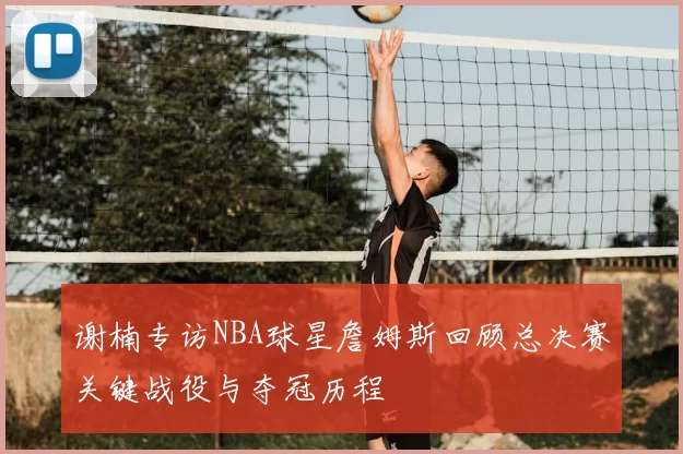 谢楠专访NBA球星詹姆斯回顾总决赛关键战役与夺冠历程